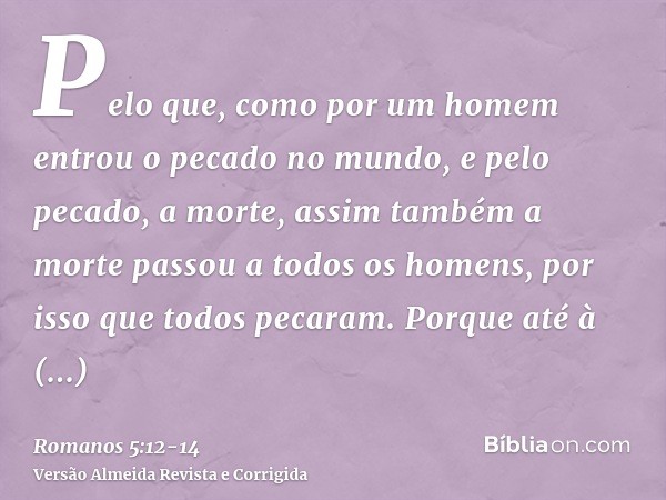 Pelo que, como por um homem entrou o pecado no mundo, e pelo pecado, a morte, assim também a morte passou a todos os homens, por isso que todos pecaram.Porque a