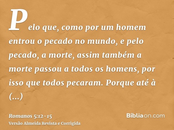 Pelo que, como por um homem entrou o pecado no mundo, e pelo pecado, a morte, assim também a morte passou a todos os homens, por isso que todos pecaram.Porque a