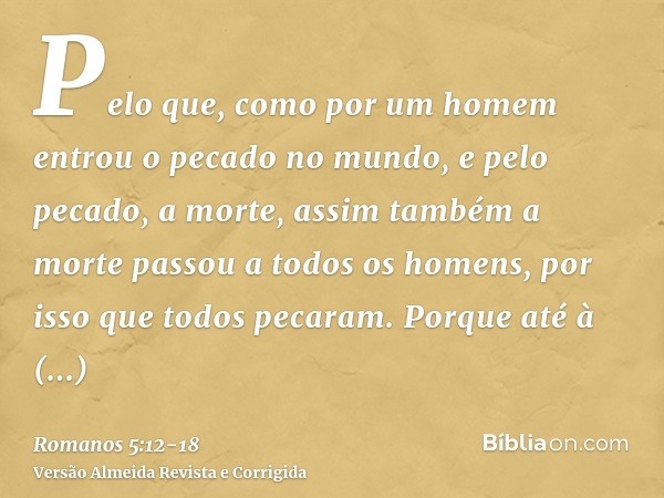 Pelo que, como por um homem entrou o pecado no mundo, e pelo pecado, a morte, assim também a morte passou a todos os homens, por isso que todos pecaram.Porque a