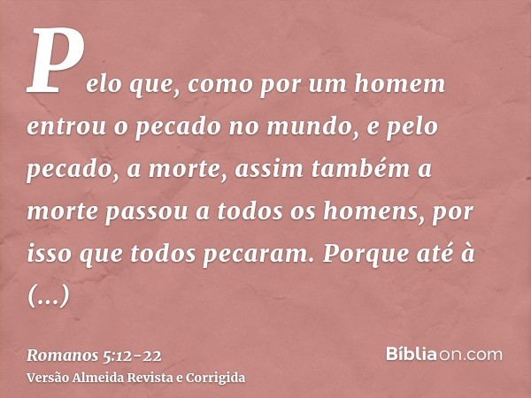 Pelo que, como por um homem entrou o pecado no mundo, e pelo pecado, a morte, assim também a morte passou a todos os homens, por isso que todos pecaram.Porque a