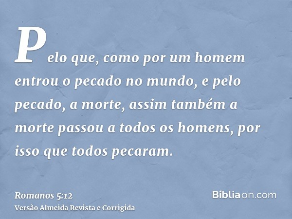 Pelo que, como por um homem entrou o pecado no mundo, e pelo pecado, a morte, assim também a morte passou a todos os homens, por isso que todos pecaram.