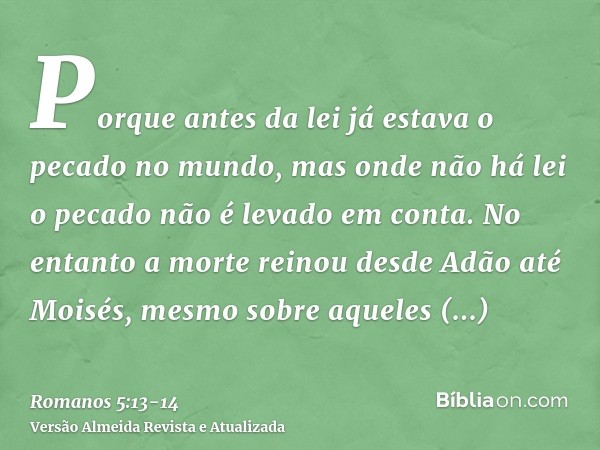 Porque antes da lei já estava o pecado no mundo, mas onde não há lei o pecado não é levado em conta.No entanto a morte reinou desde Adão até Moisés, mesmo sobre