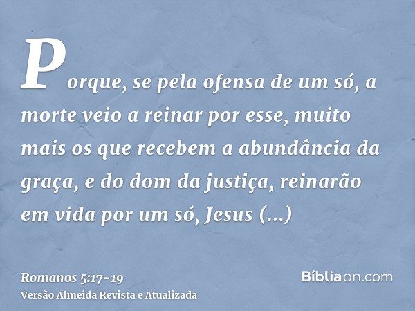 Porque, se pela ofensa de um só, a morte veio a reinar por esse, muito mais os que recebem a abundância da graça, e do dom da justiça, reinarão em vida por um s