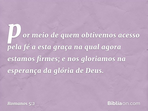 por meio de quem obtivemos acesso pela fé a esta graça na qual agora estamos firmes; e nos gloriamos na esperança da glória de Deus. -- Romanos 5:2