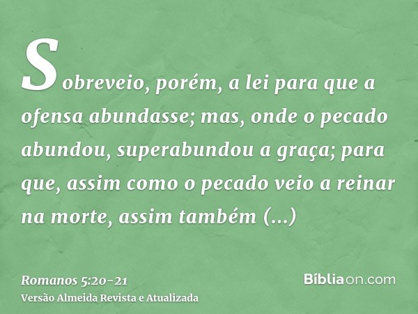 Sobreveio, porém, a lei para que a ofensa abundasse; mas, onde o pecado abundou, superabundou a graça;para que, assim como o pecado veio a reinar na morte, assi