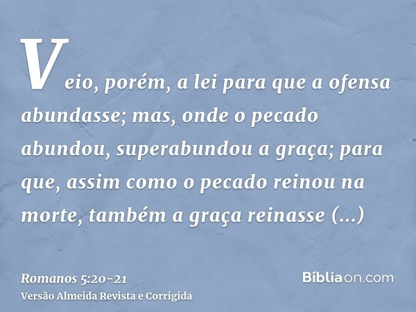 Veio, porém, a lei para que a ofensa abundasse; mas, onde o pecado abundou, superabundou a graça;para que, assim como o pecado reinou na morte, também a graça r