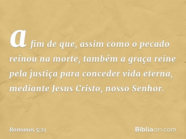 a fim de que, assim como o pecado reinou na morte, também a graça reine pela justiça para conceder vida eterna, mediante Jesus Cristo, nosso Senhor. -- Romanos 