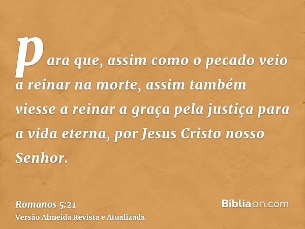 para que, assim como o pecado veio a reinar na morte, assim também viesse a reinar a graça pela justiça para a vida eterna, por Jesus Cristo nosso Senhor.