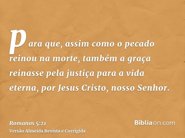 para que, assim como o pecado reinou na morte, também a graça reinasse pela justiça para a vida eterna, por Jesus Cristo, nosso Senhor.