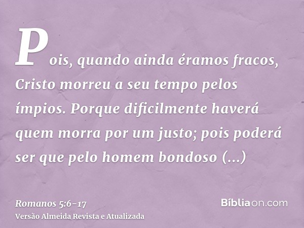 Pois, quando ainda éramos fracos, Cristo morreu a seu tempo pelos ímpios.Porque dificilmente haverá quem morra por um justo; pois poderá ser que pelo homem bond