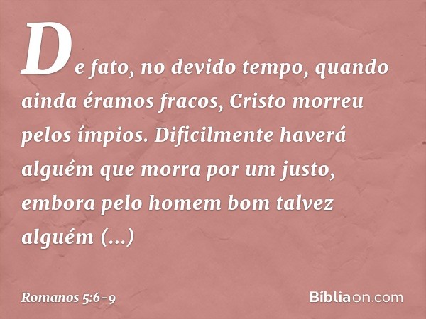 De fato, no devido tempo, quando ainda éramos fracos, Cristo morreu pelos ímpios. Dificilmente haverá alguém que morra por um justo, embora pelo homem bom talve