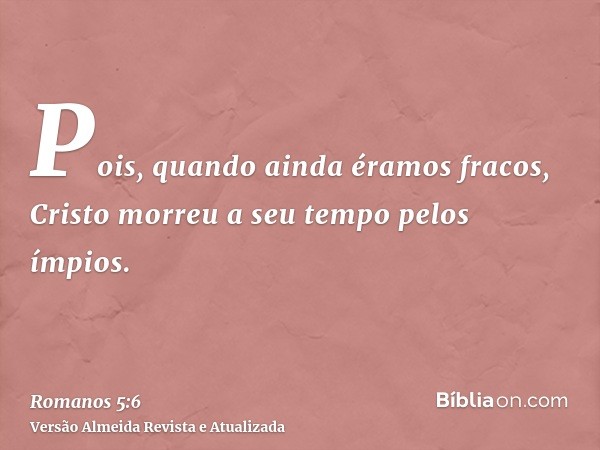 Pois, quando ainda éramos fracos, Cristo morreu a seu tempo pelos ímpios.