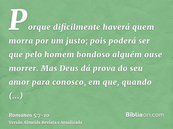 Porque dificilmente haverá quem morra por um justo; pois poderá ser que pelo homem bondoso alguém ouse morrer.Mas Deus dá prova do seu amor para conosco, em que