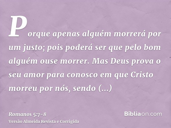 Porque apenas alguém morrerá por um justo; pois poderá ser que pelo bom alguém ouse morrer.Mas Deus prova o seu amor para conosco em que Cristo morreu por nós, 