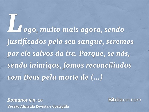 Logo, muito mais agora, sendo justificados pelo seu sangue, seremos por ele salvos da ira.Porque, se nós, sendo inimigos, fomos reconciliados com Deus pela mort