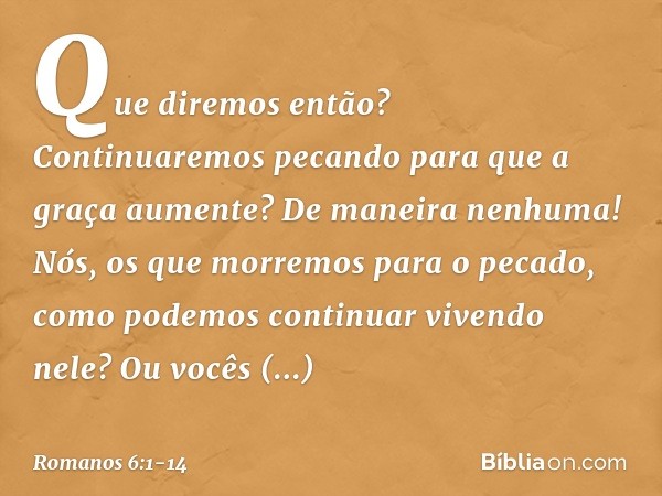 Que diremos então? Continuaremos pecando para que a graça aumente? De maneira nenhuma! Nós, os que morremos para o pecado, como podemos continuar vivendo nele? 