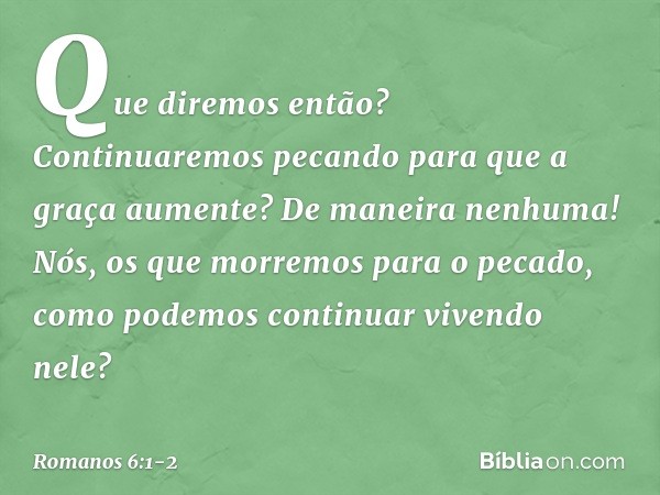 Que diremos então? Continuaremos pecando para que a graça aumente? De maneira nenhuma! Nós, os que morremos para o pecado, como podemos continuar vivendo nele? 