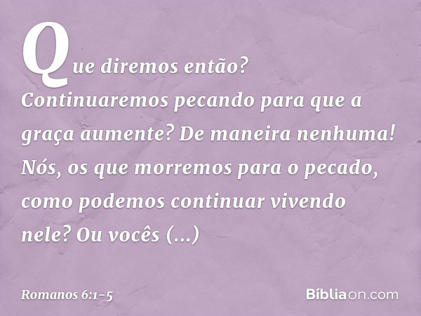 Que diremos então? Continuaremos pecando para que a graça aumente? De maneira nenhuma! Nós, os que morremos para o pecado, como podemos continuar vivendo nele? 