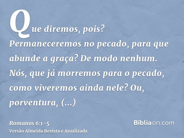 Que diremos, pois? Permaneceremos no pecado, para que abunde a graça?De modo nenhum. Nós, que já morremos para o pecado, como viveremos ainda nele?Ou, porventur