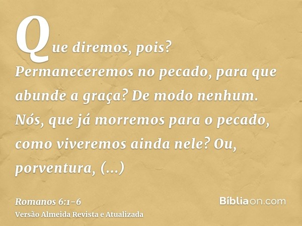 Que diremos, pois? Permaneceremos no pecado, para que abunde a graça?De modo nenhum. Nós, que já morremos para o pecado, como viveremos ainda nele?Ou, porventur