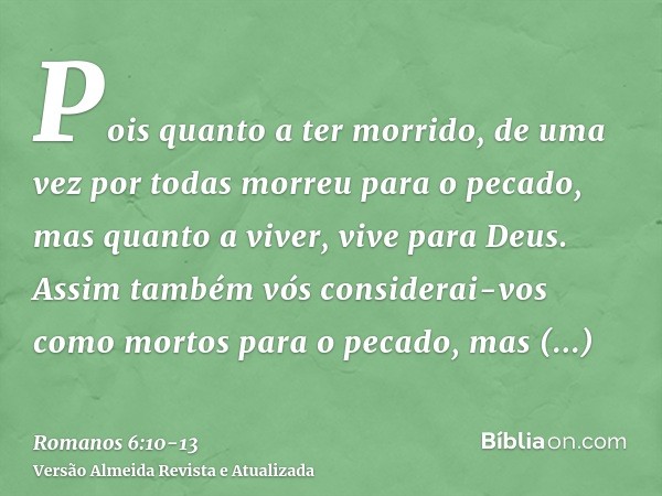 Pois quanto a ter morrido, de uma vez por todas morreu para o pecado, mas quanto a viver, vive para Deus.Assim também vós considerai-vos como mortos para o peca