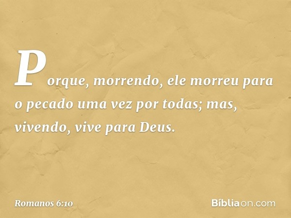 Porque, morrendo, ele morreu para o pecado uma vez por todas; mas, vivendo, vive para Deus. -- Romanos 6:10