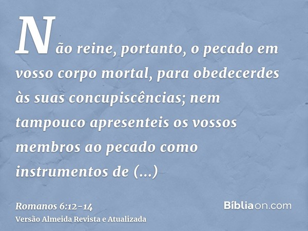 Não reine, portanto, o pecado em vosso corpo mortal, para obedecerdes às suas concupiscências;nem tampouco apresenteis os vossos membros ao pecado como instrume