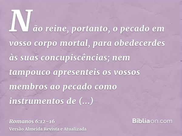 Não reine, portanto, o pecado em vosso corpo mortal, para obedecerdes às suas concupiscências;nem tampouco apresenteis os vossos membros ao pecado como instrume