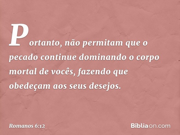 Portanto, não permitam que o pecado continue dominando o corpo mortal de vocês, fazendo que obedeçam aos seus desejos. -- Romanos 6:12