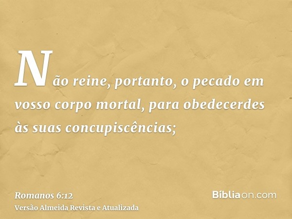 Não reine, portanto, o pecado em vosso corpo mortal, para obedecerdes às suas concupiscências;