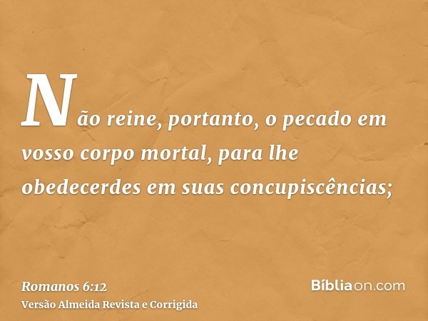 Não reine, portanto, o pecado em vosso corpo mortal, para lhe obedecerdes em suas concupiscências;
