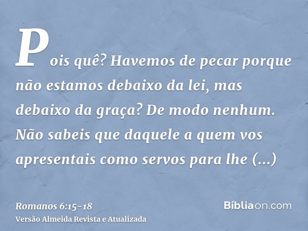 Pois quê? Havemos de pecar porque não estamos debaixo da lei, mas debaixo da graça? De modo nenhum.Não sabeis que daquele a quem vos apresentais como servos par