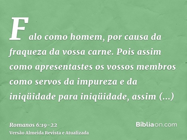 Falo como homem, por causa da fraqueza da vossa carne. Pois assim como apresentastes os vossos membros como servos da impureza e da iniqüidade para iniqüidade, 