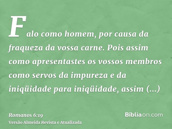 Falo como homem, por causa da fraqueza da vossa carne. Pois assim como apresentastes os vossos membros como servos da impureza e da iniqüidade para iniqüidade, 