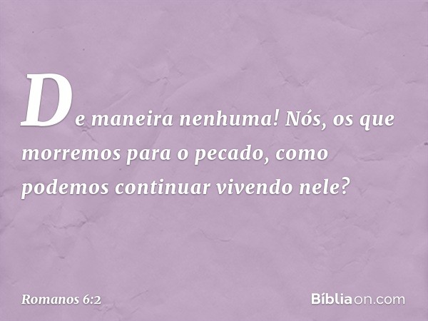 De maneira nenhuma! Nós, os que morremos para o pecado, como podemos continuar vivendo nele? -- Romanos 6:2