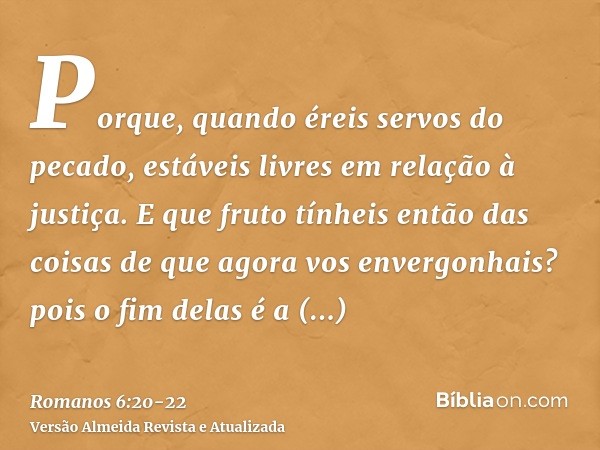 Porque, quando éreis servos do pecado, estáveis livres em relação à justiça.E que fruto tínheis então das coisas de que agora vos envergonhais? pois o fim delas