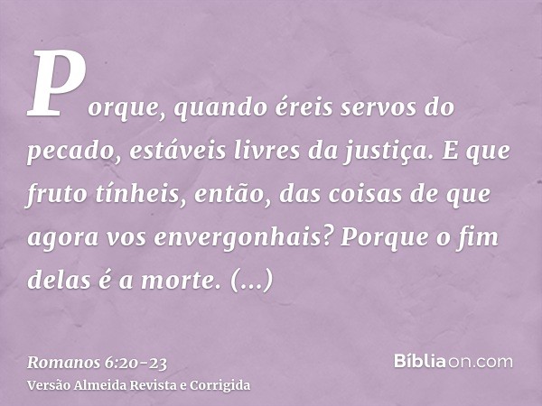 Porque, quando éreis servos do pecado, estáveis livres da justiça.E que fruto tínheis, então, das coisas de que agora vos envergonhais? Porque o fim delas é a m