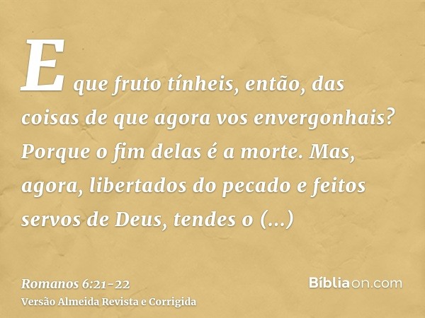 E que fruto tínheis, então, das coisas de que agora vos envergonhais? Porque o fim delas é a morte.Mas, agora, libertados do pecado e feitos servos de Deus, ten