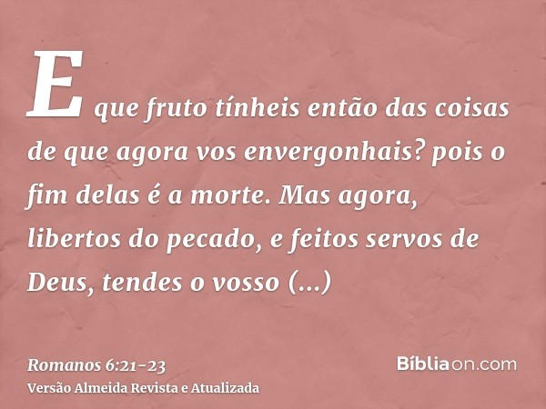 E que fruto tínheis então das coisas de que agora vos envergonhais? pois o fim delas é a morte.Mas agora, libertos do pecado, e feitos servos de Deus, tendes o 