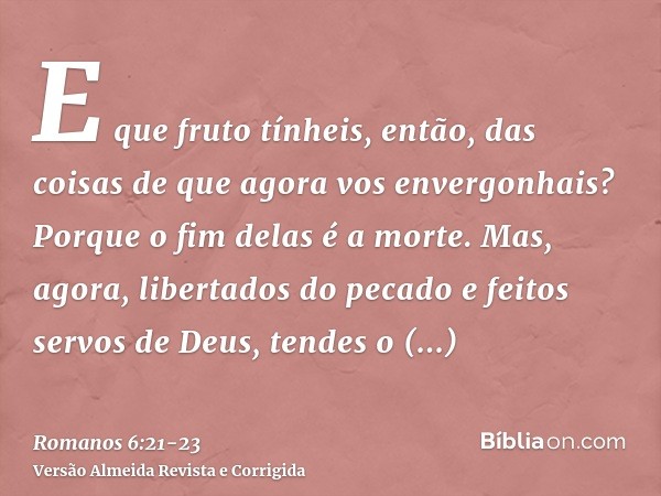 E que fruto tínheis, então, das coisas de que agora vos envergonhais? Porque o fim delas é a morte.Mas, agora, libertados do pecado e feitos servos de Deus, ten