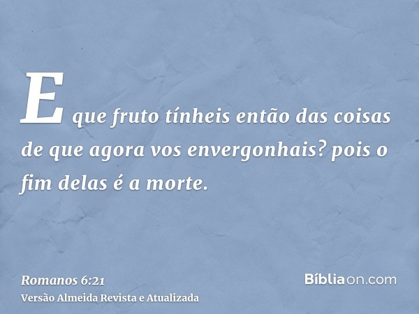 E que fruto tínheis então das coisas de que agora vos envergonhais? pois o fim delas é a morte.