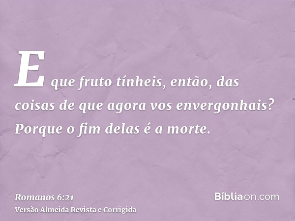 E que fruto tínheis, então, das coisas de que agora vos envergonhais? Porque o fim delas é a morte.