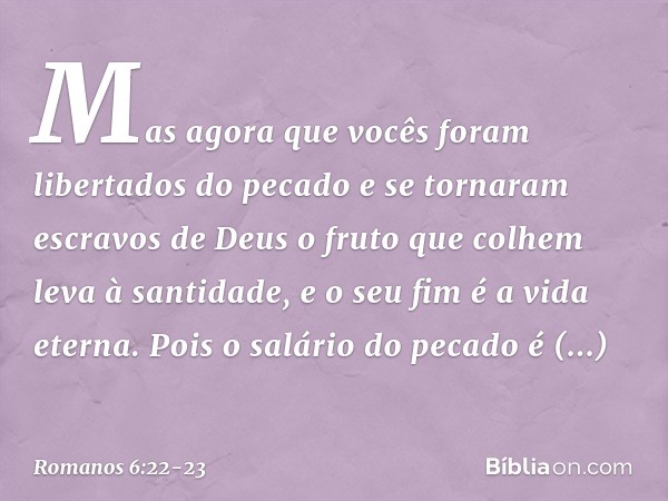 Mas agora que vocês foram libertados do pecado e se tornaram escravos de Deus o fruto que colhem leva à santidade, e o seu fim é a vida eterna. Pois o salário d