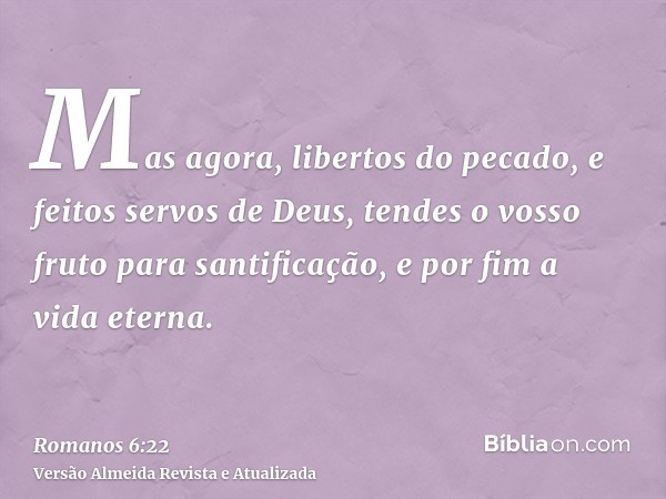 Mas agora, libertos do pecado, e feitos servos de Deus, tendes o vosso fruto para santificação, e por fim a vida eterna.