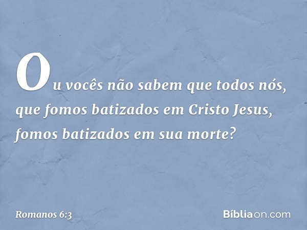 Ou vocês não sabem que todos nós, que fomos batizados em Cristo Jesus, fomos batizados em sua morte? -- Romanos 6:3