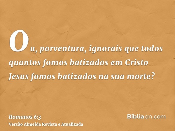 Ou, porventura, ignorais que todos quantos fomos batizados em Cristo Jesus fomos batizados na sua morte?