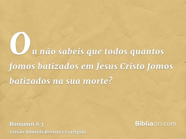 Ou não sabeis que todos quantos fomos batizados em Jesus Cristo fomos batizados na sua morte?