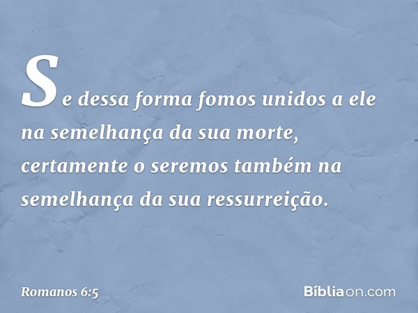 Se dessa forma fomos unidos a ele na semelhança da sua morte, certamente o seremos também na semelhança da sua ressurreição. -- Romanos 6:5