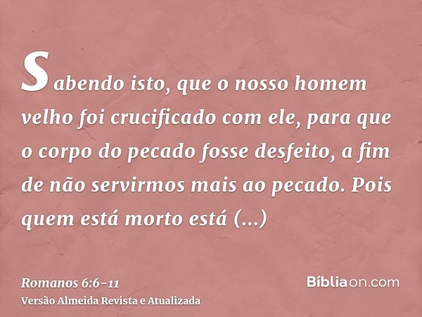 sabendo isto, que o nosso homem velho foi crucificado com ele, para que o corpo do pecado fosse desfeito, a fim de não servirmos mais ao pecado.Pois quem está m