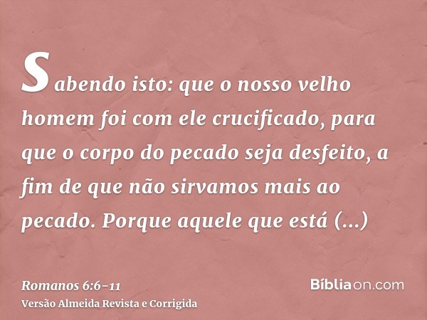 sabendo isto: que o nosso velho homem foi com ele crucificado, para que o corpo do pecado seja desfeito, a fim de que não sirvamos mais ao pecado.Porque aquele 